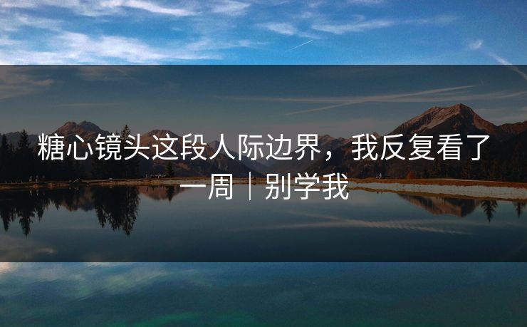 糖心镜头这段人际边界，我反复看了一周｜别学我