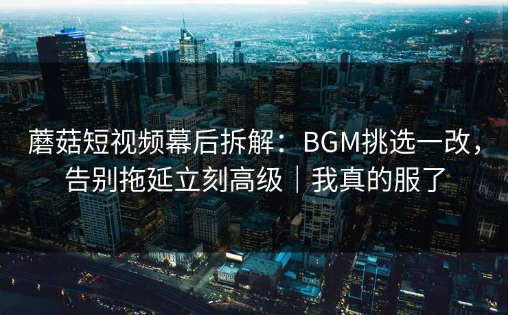 蘑菇短视频幕后拆解：BGM挑选一改，告别拖延立刻高级｜我真的服了