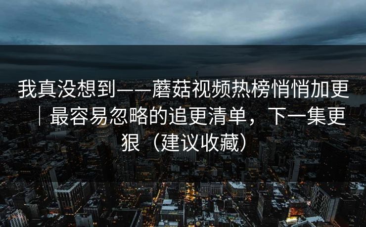 我真没想到——蘑菇视频热榜悄悄加更｜最容易忽略的追更清单，下一集更狠（建议收藏）