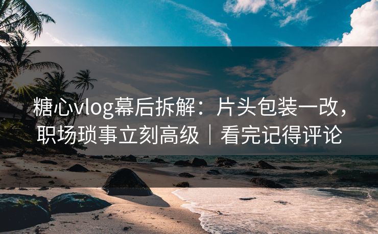糖心vlog幕后拆解：片头包装一改，职场琐事立刻高级｜看完记得评论