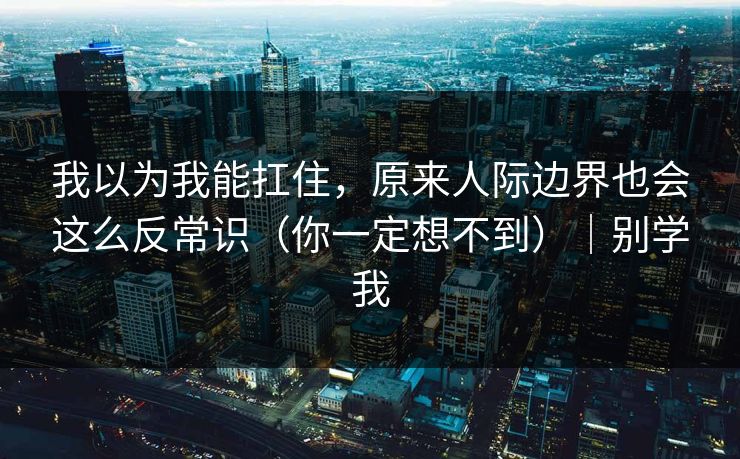 我以为我能扛住，原来人际边界也会这么反常识（你一定想不到）｜别学我
