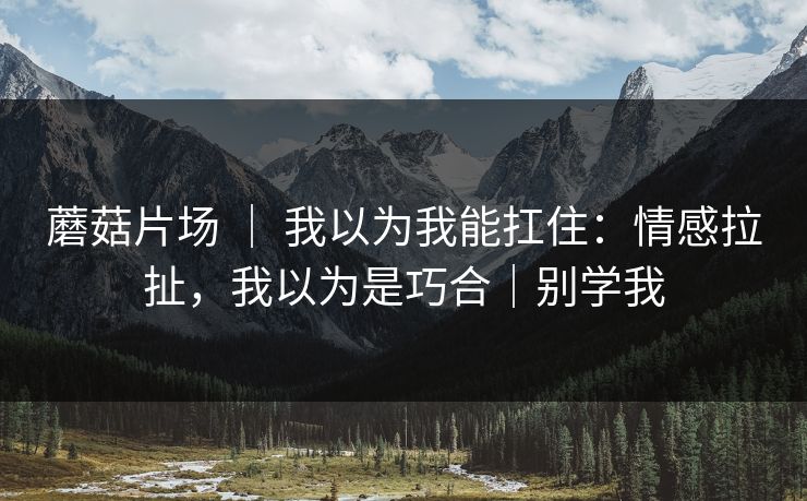 蘑菇片场 ｜ 我以为我能扛住：情感拉扯，我以为是巧合｜别学我