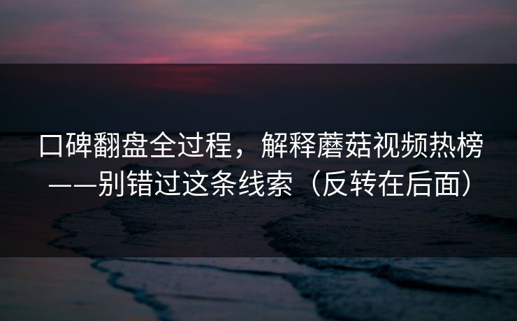 口碑翻盘全过程，解释蘑菇视频热榜——别错过这条线索（反转在后面）