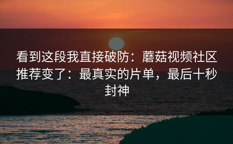 看到这段我直接破防：蘑菇视频社区推荐变了：最真实的片单，最后十秒封神