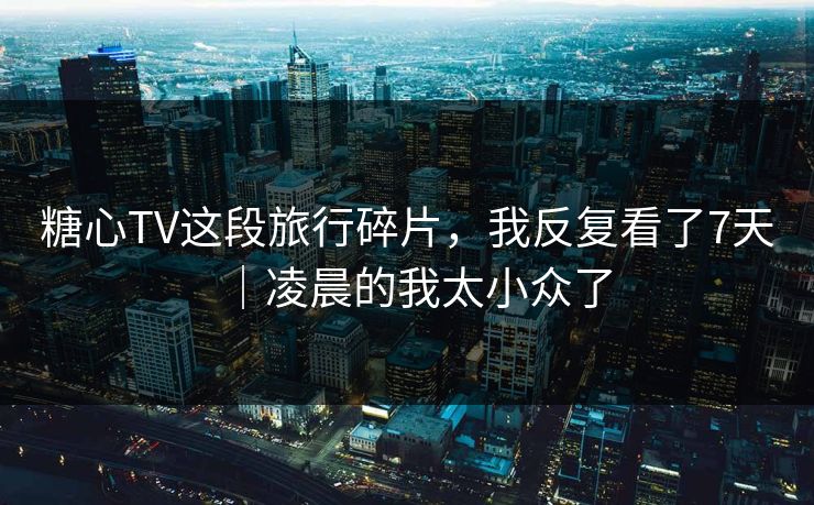 糖心TV这段旅行碎片，我反复看了7天｜凌晨的我太小众了