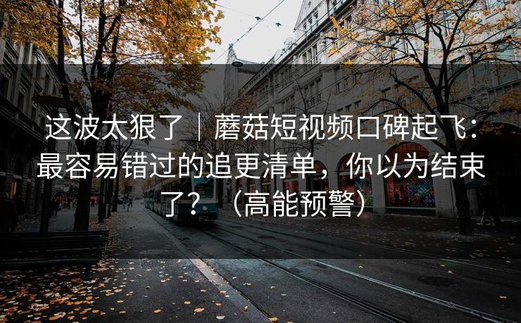 这波太狠了｜蘑菇短视频口碑起飞：最容易错过的追更清单，你以为结束了？（高能预警）