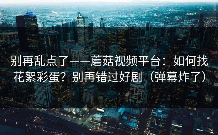 别再乱点了——蘑菇视频平台：如何找花絮彩蛋？别再错过好剧（弹幕炸了）