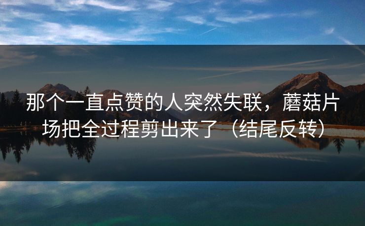 那个一直点赞的人突然失联，蘑菇片场把全过程剪出来了（结尾反转）