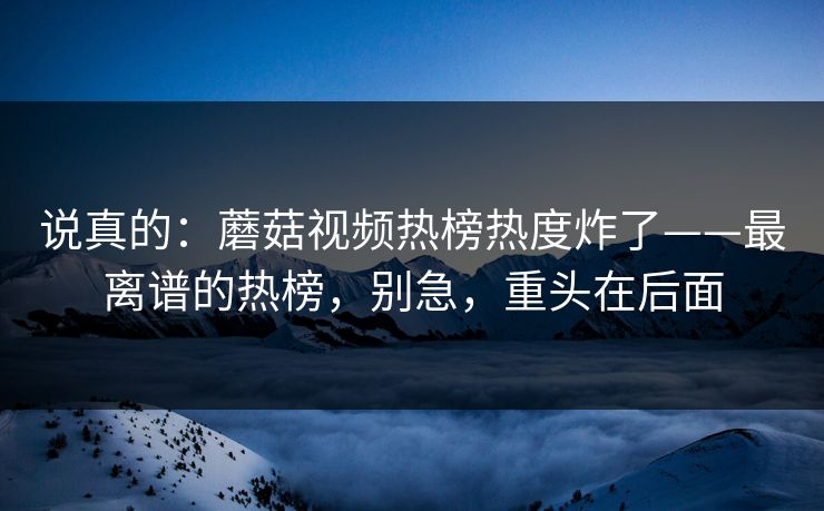 说真的：蘑菇视频热榜热度炸了——最离谱的热榜，别急，重头在后面