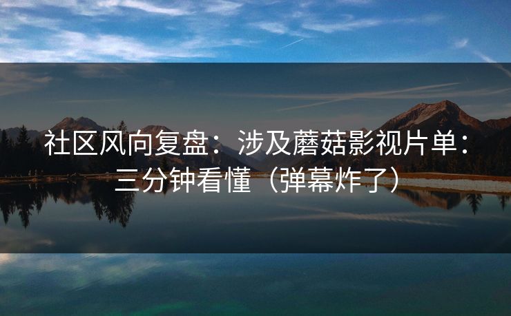 社区风向复盘：涉及蘑菇影视片单：三分钟看懂（弹幕炸了）