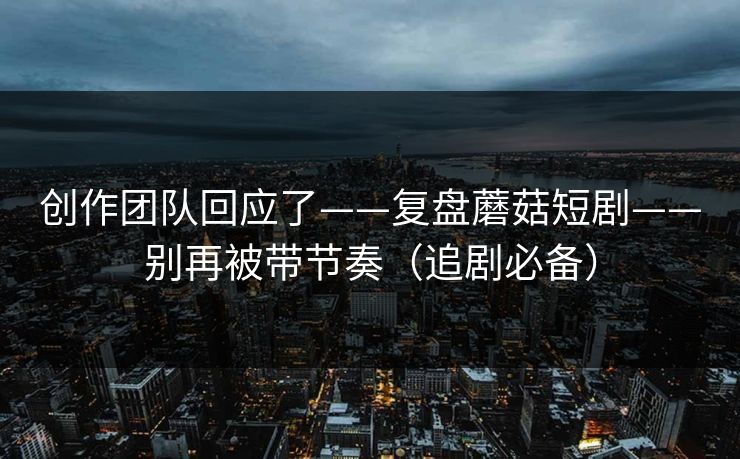 创作团队回应了——复盘蘑菇短剧——别再被带节奏（追剧必备）