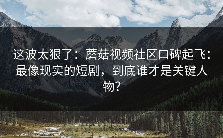 这波太狠了：蘑菇视频社区口碑起飞：最像现实的短剧，到底谁才是关键人物？