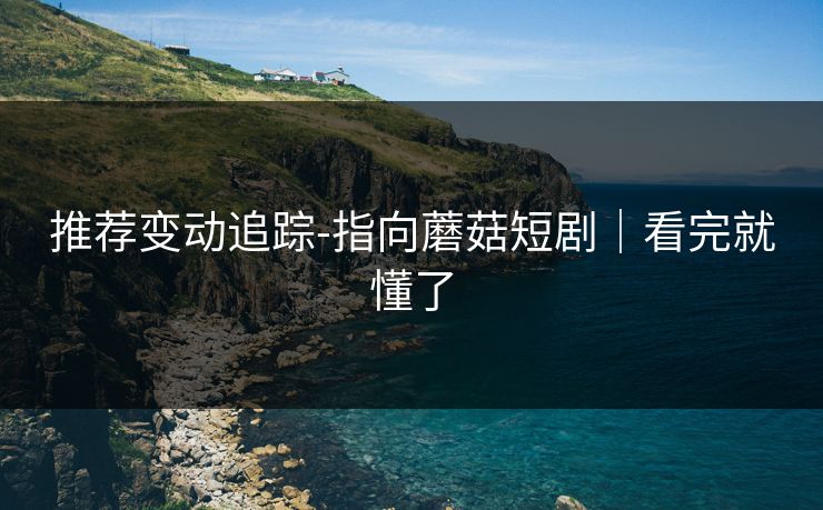 推荐变动追踪-指向蘑菇短剧｜看完就懂了