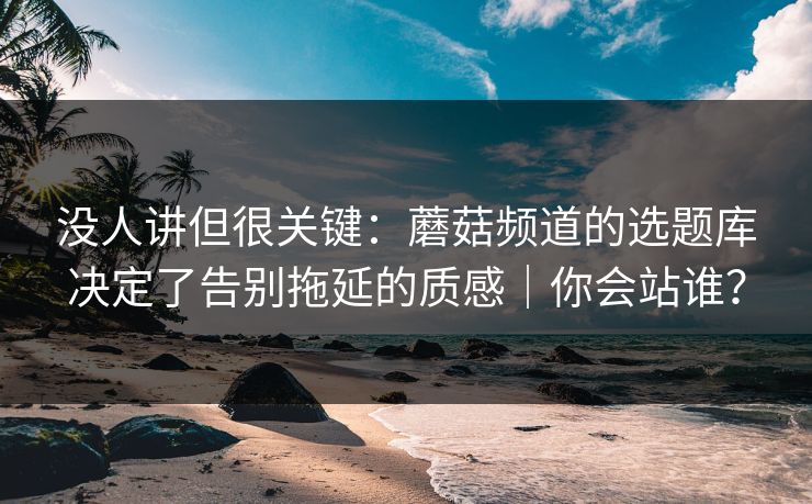 没人讲但很关键：蘑菇频道的选题库决定了告别拖延的质感｜你会站谁？
