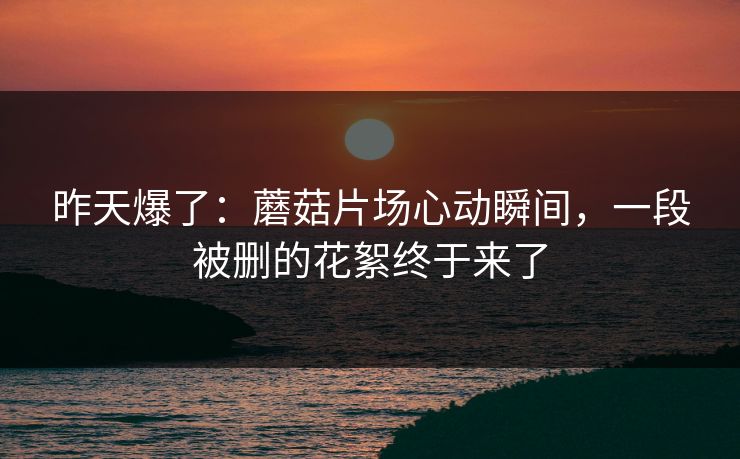 昨天爆了：蘑菇片场心动瞬间，一段被删的花絮终于来了