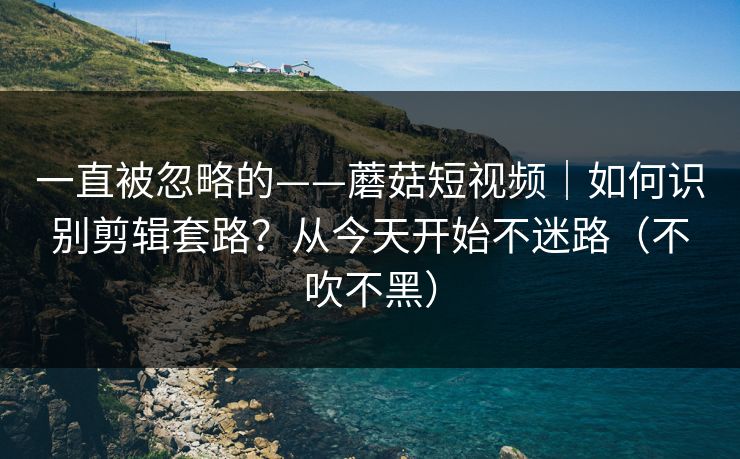 一直被忽略的——蘑菇短视频｜如何识别剪辑套路？从今天开始不迷路（不吹不黑）