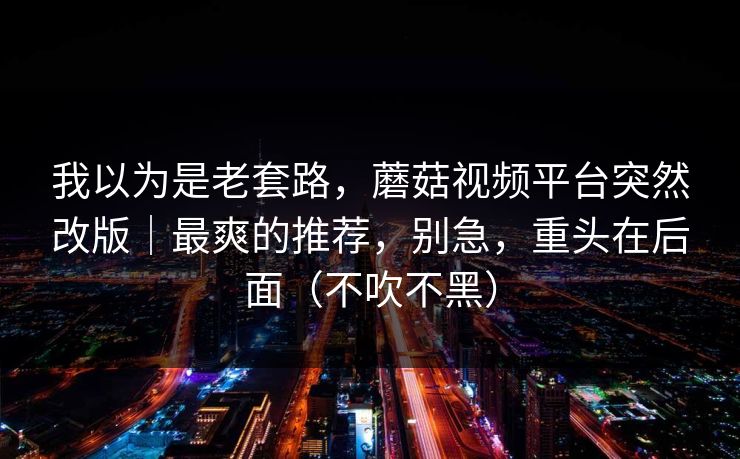我以为是老套路，蘑菇视频平台突然改版｜最爽的推荐，别急，重头在后面（不吹不黑）