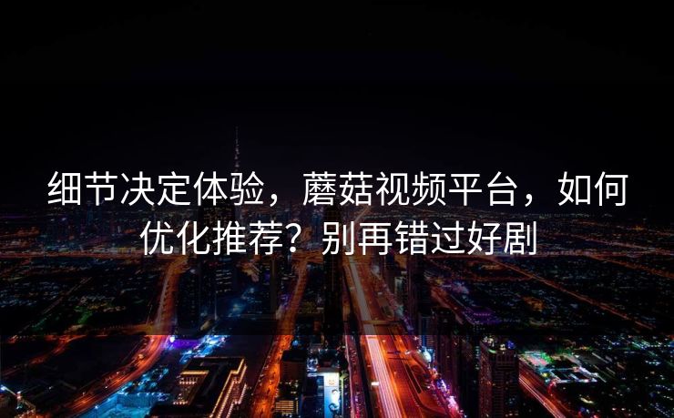 细节决定体验，蘑菇视频平台，如何优化推荐？别再错过好剧
