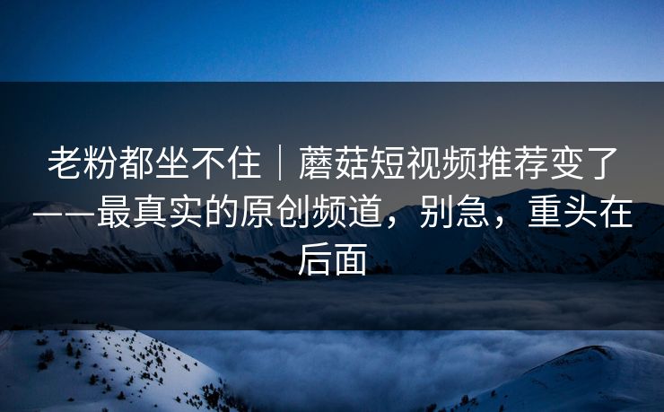 老粉都坐不住｜蘑菇短视频推荐变了——最真实的原创频道，别急，重头在后面
