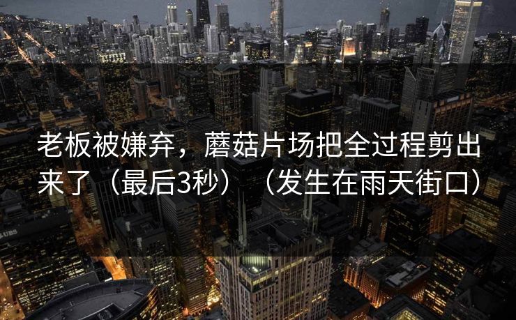 老板被嫌弃，蘑菇片场把全过程剪出来了（最后3秒）（发生在雨天街口）