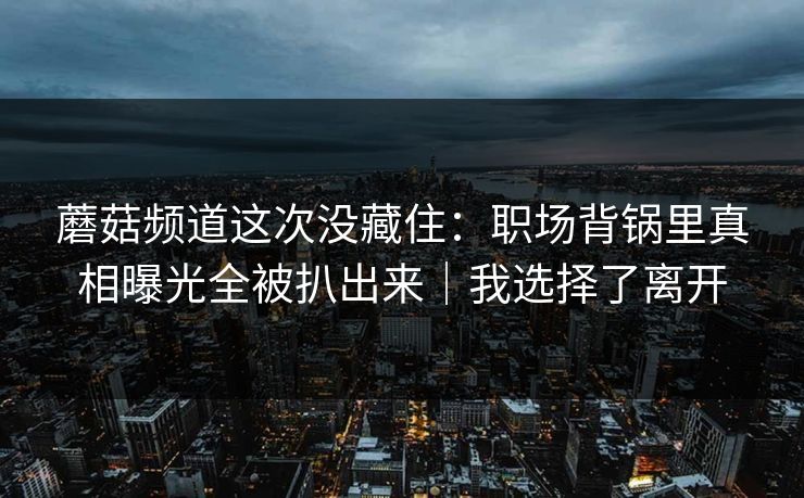 蘑菇频道这次没藏住：职场背锅里真相曝光全被扒出来｜我选择了离开