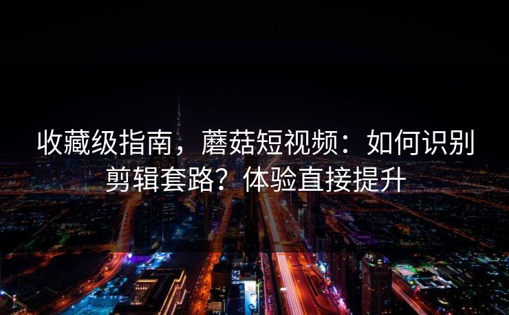 收藏级指南，蘑菇短视频：如何识别剪辑套路？体验直接提升