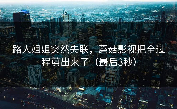 路人姐姐突然失联，蘑菇影视把全过程剪出来了（最后3秒）