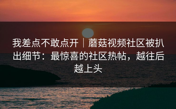 我差点不敢点开｜蘑菇视频社区被扒出细节：最惊喜的社区热帖，越往后越上头