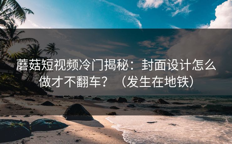 蘑菇短视频冷门揭秘：封面设计怎么做才不翻车？（发生在地铁）