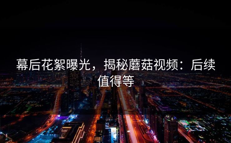 幕后花絮曝光，揭秘蘑菇视频：后续值得等