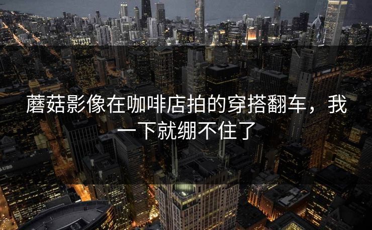 蘑菇影像在咖啡店拍的穿搭翻车，我一下就绷不住了