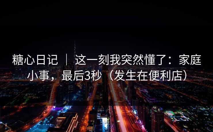 糖心日记 ｜ 这一刻我突然懂了：家庭小事，最后3秒（发生在便利店）