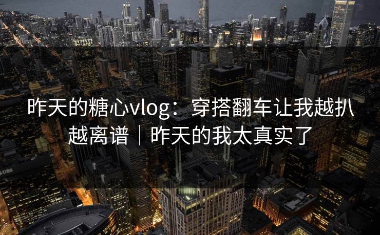 昨天的糖心vlog：穿搭翻车让我越扒越离谱｜昨天的我太真实了