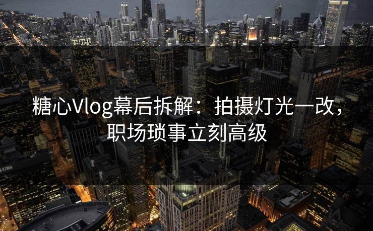 糖心Vlog幕后拆解：拍摄灯光一改，职场琐事立刻高级