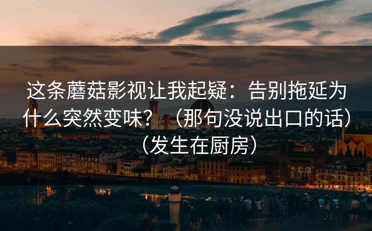 这条蘑菇影视让我起疑：告别拖延为什么突然变味？（那句没说出口的话）（发生在厨房）