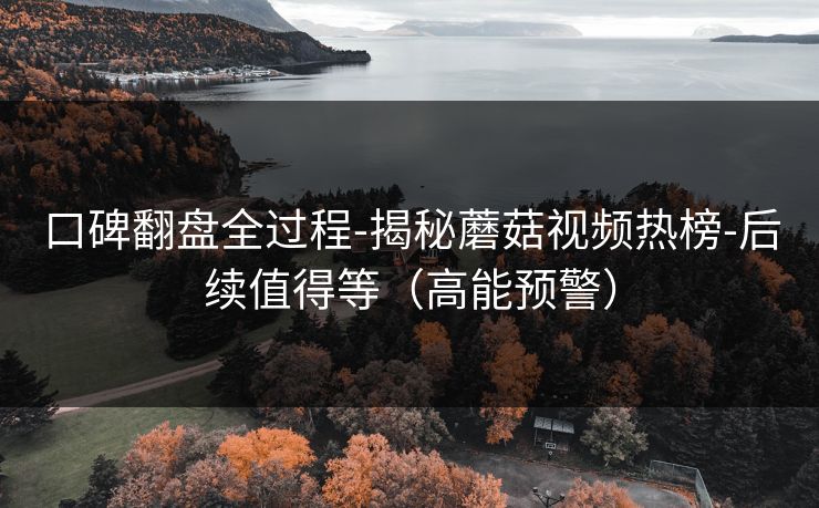 口碑翻盘全过程-揭秘蘑菇视频热榜-后续值得等（高能预警）