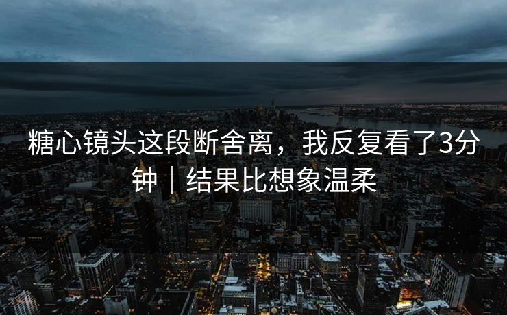 糖心镜头这段断舍离，我反复看了3分钟｜结果比想象温柔