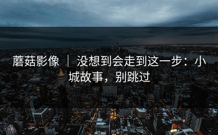 蘑菇影像 ｜ 没想到会走到这一步：小城故事，别跳过