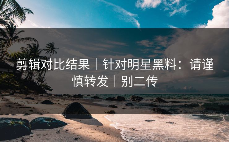 剪辑对比结果｜针对明星黑料：请谨慎转发｜别二传