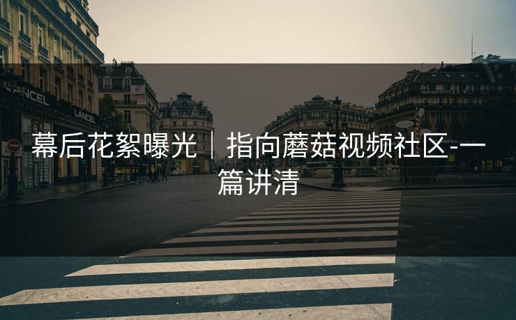 幕后花絮曝光｜指向蘑菇视频社区-一篇讲清