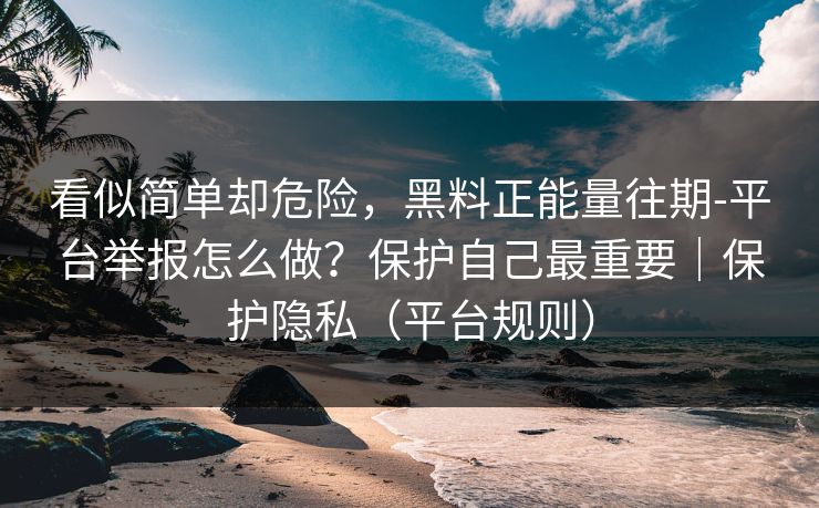 看似简单却危险，黑料正能量往期-平台举报怎么做？保护自己最重要｜保护隐私（平台规则）