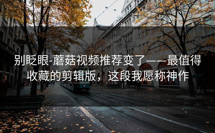 别眨眼-蘑菇视频推荐变了——最值得收藏的剪辑版，这段我愿称神作