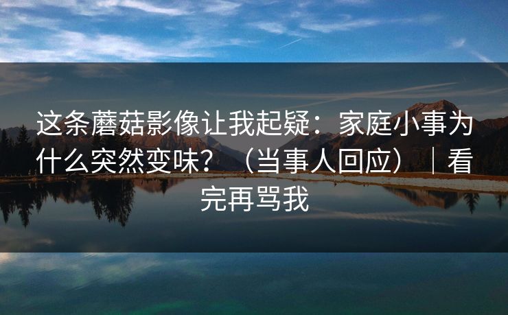这条蘑菇影像让我起疑：家庭小事为什么突然变味？（当事人回应）｜看完再骂我