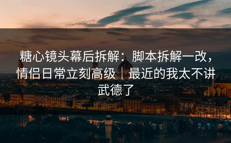 糖心镜头幕后拆解：脚本拆解一改，情侣日常立刻高级｜最近的我太不讲武德了