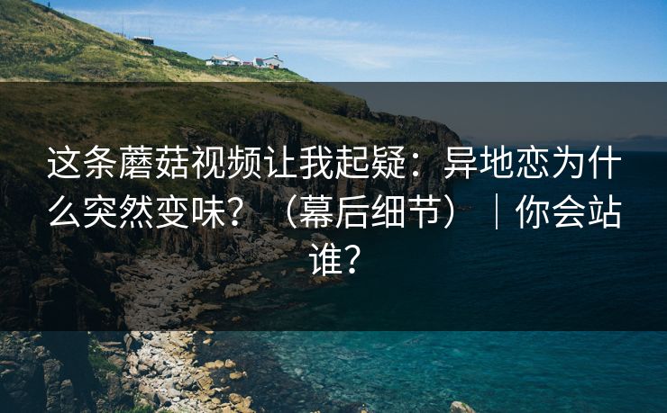 这条蘑菇视频让我起疑：异地恋为什么突然变味？（幕后细节）｜你会站谁？