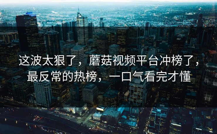 这波太狠了，蘑菇视频平台冲榜了，最反常的热榜，一口气看完才懂