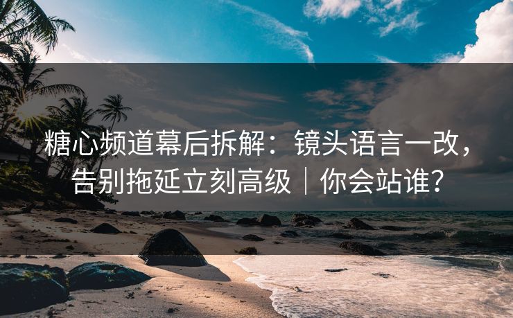 糖心频道幕后拆解：镜头语言一改，告别拖延立刻高级｜你会站谁？