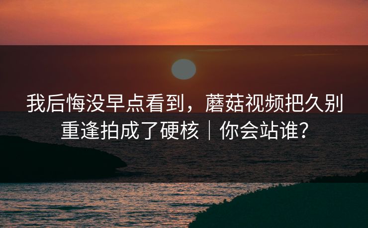 我后悔没早点看到，蘑菇视频把久别重逢拍成了硬核｜你会站谁？