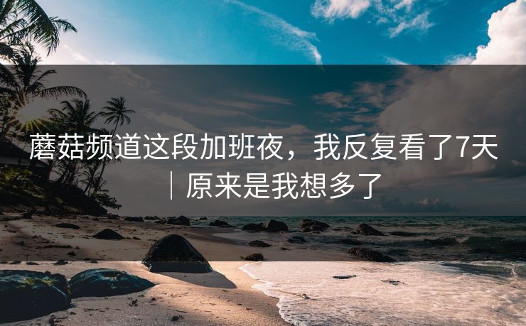 蘑菇频道这段加班夜，我反复看了7天｜原来是我想多了