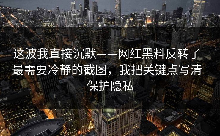 这波我直接沉默——网红黑料反转了｜最需要冷静的截图，我把关键点写清｜保护隐私